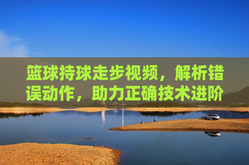 篮球持球走步视频,解析错误动作,助力正确技术进阶,篮球持球走步视频,解析错误动作,助力正确技术进阶