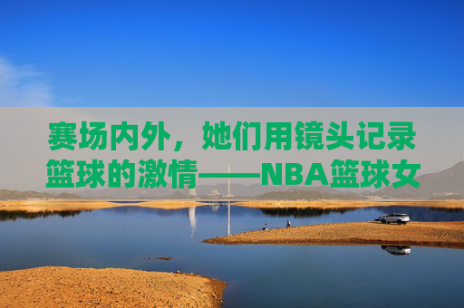 赛场内外，她们用镜头记录篮球的激情——NBA篮球女记者的坚守与职业风采，赛场内外，她们用镜头记录篮球的激情——NBA篮球女记者的坚守与职业风采