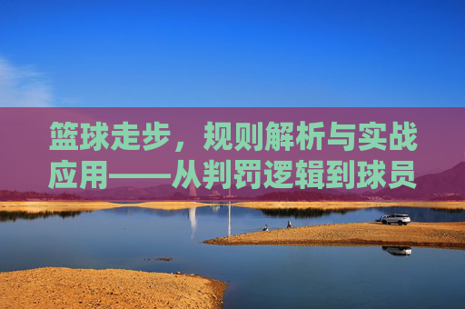篮球走步,规则解析与实战应用——从判罚逻辑到球员应对策略,篮球走步,规则解析与实战应用——从判罚逻辑到球员应对策略