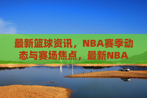 最新篮球资讯,NBA赛季动态与赛场焦点,最新NBA篮球资讯,赛季动态与赛场焦点