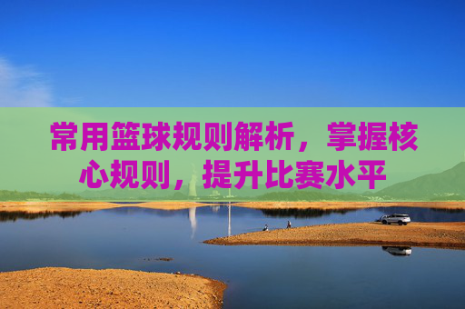 常用篮球规则解析，掌握核心规则，提升比赛水平