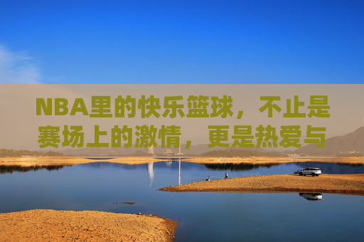 NBA里的快乐篮球,不止是赛场上的激情,更是热爱与共鸣的传递