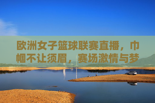 欧洲女子篮球联赛直播,巾帼不让须眉,赛场激情与梦想的碰撞,欧洲女子篮球联赛直播,巾帼不让须眉,赛场激情与梦想的碰撞