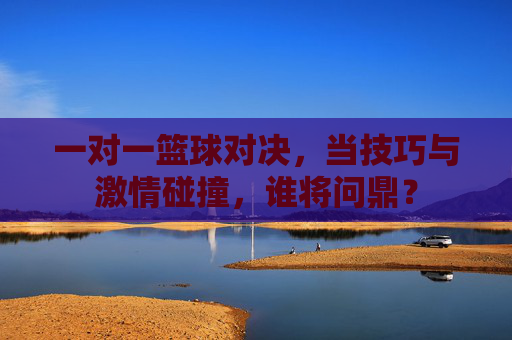 一对一篮球对决,当技巧与激情碰撞,谁将问鼎?