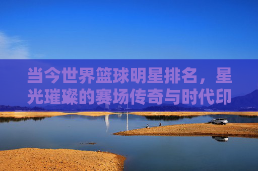 当今世界篮球明星排名,星光璀璨的赛场传奇与时代印记——从数据到影响力的多维解读