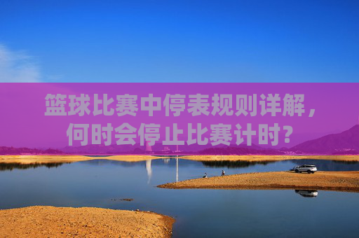 篮球比赛中停表规则详解,何时会停止比赛计时?