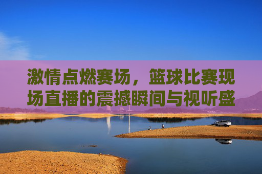 激情点燃赛场,篮球比赛现场直播的震撼瞬间与视听盛宴,激情点燃赛场,篮球比赛现场直播的震撼瞬间与视听盛宴