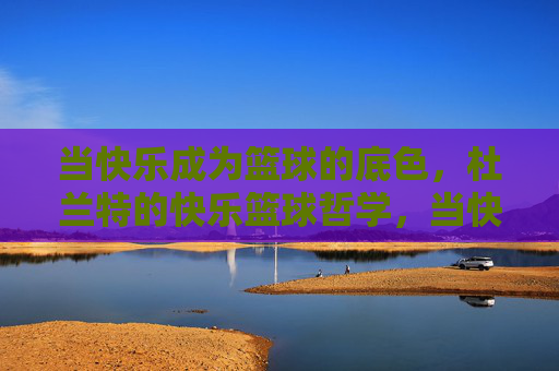 当快乐成为篮球的底色,杜兰特的快乐篮球哲学,当快乐成为篮球的底色,杜兰特的快乐篮球哲学
