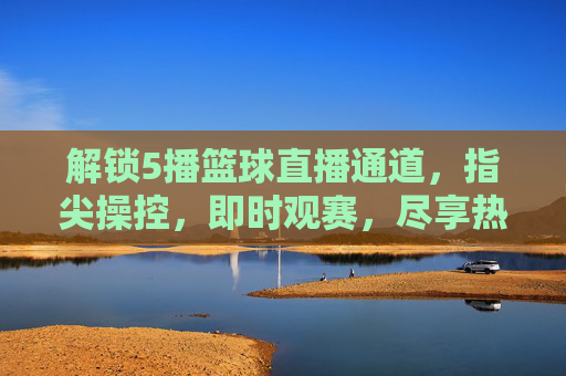 解锁5播篮球直播通道，指尖操控，即时观赛，尽享热血篮球盛宴