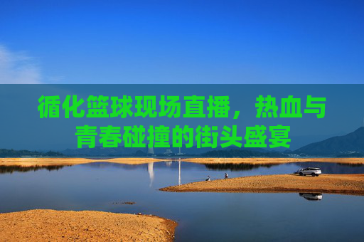 循化篮球现场直播，热血与青春碰撞的街头盛宴