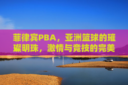 菲律宾PBA,亚洲篮球的璀璨明珠,激情与竞技的完美融合——解码东南亚顶级篮球联赛的魅力