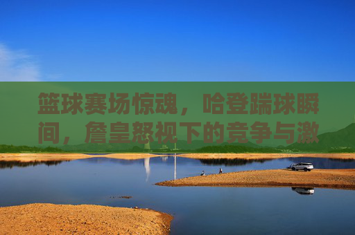 篮球赛场惊魂,哈登踹球瞬间,詹皇怒视下的竞争与激情,篮球赛场惊魂,哈登踹球瞬间,詹皇怒视下的竞争与激情