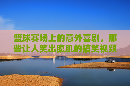 篮球赛场上的意外喜剧,那些让人笑出腹肌的搞笑视频,承包你一天的快乐,篮球赛场上的意外喜剧,那些笑出腹肌的搞笑视频,承包你一天的快乐