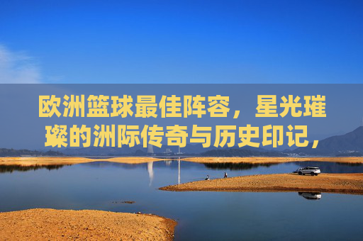 欧洲篮球最佳阵容,星光璀璨的洲际传奇与历史印记,欧洲篮球最佳阵容,星光璀璨的洲际传奇与历史印记