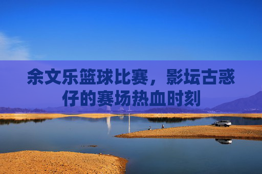 余文乐篮球比赛,影坛古惑仔的赛场热血时刻