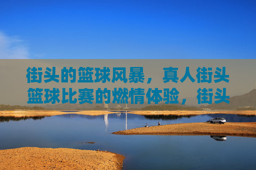街头的篮球风暴,真人街头篮球比赛的燃情体验,街头篮球风暴,真人街头篮球比赛的燃情体验
