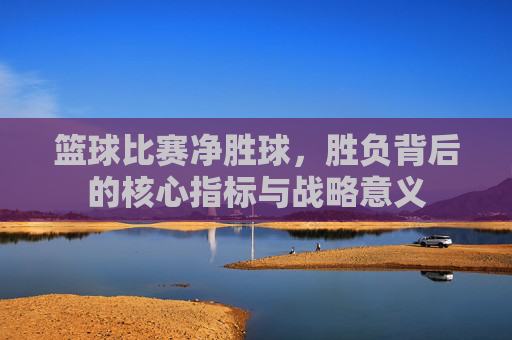 篮球比赛净胜球,胜负背后的核心指标与战略意义