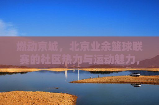 燃动京城,北京业余篮球联赛的社区热力与运动魅力,燃动京城,北京业余篮球联赛的社区热力与运动魅力