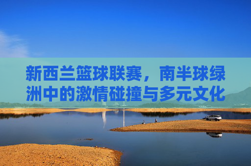 新西兰篮球联赛,南半球绿洲中的激情碰撞与多元文化交融