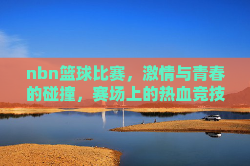 nbn篮球比赛，激情与青春的碰撞，赛场上的热血竞技，NBN篮球比赛，激情与青春碰撞，赛场上的热血竞技