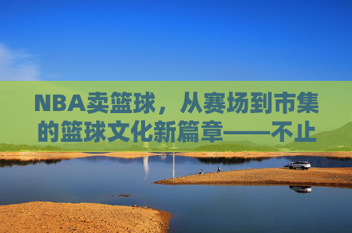 NBA卖篮球,从赛场到市集的篮球文化新篇章——不止于运动,更是一种生活方式的延伸
