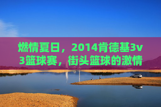 燃情夏日，2014肯德基3v3篮球赛，街头篮球的激情碰撞与青春共鸣