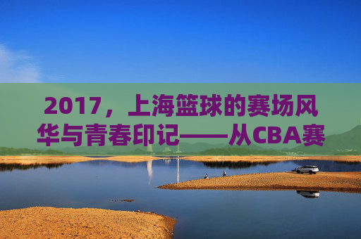2017,上海篮球的赛场风华与青春印记——从CBA赛场到城市梦想的淬炼