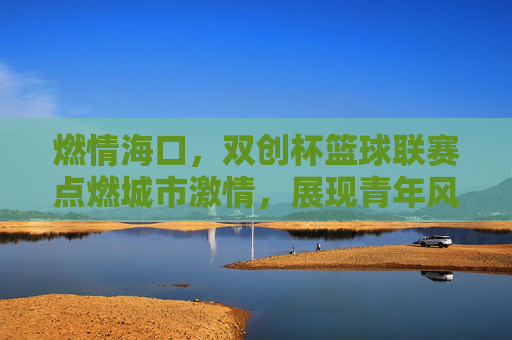 燃情海口,双创杯篮球联赛点燃城市激情,展现青年风采,燃情海口,双创杯篮球联赛点燃城市激情,展现青年风采