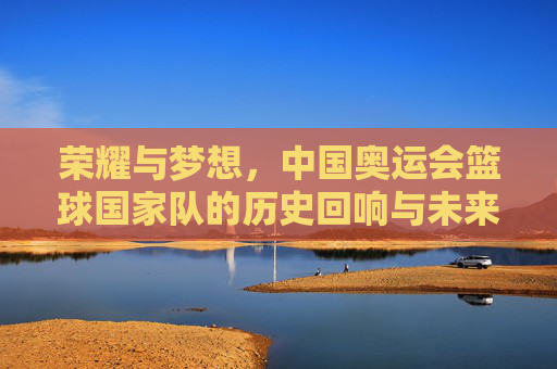 荣耀与梦想,中国奥运会篮球国家队的历史回响与未来征程,荣耀与梦想,中国奥运会篮球国家队的历史回响与未来征程
