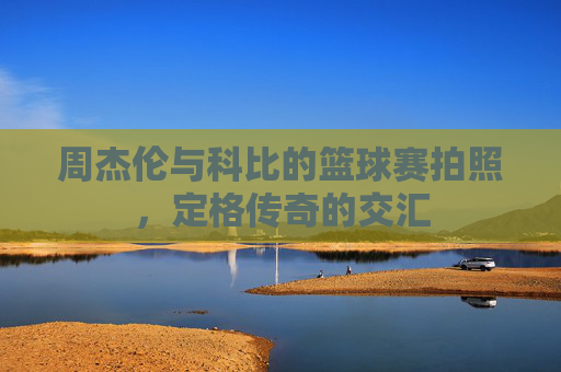 周杰伦与科比的篮球赛拍照，定格传奇的交汇