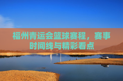 福州青运会篮球赛程,赛事时间线与精彩看点