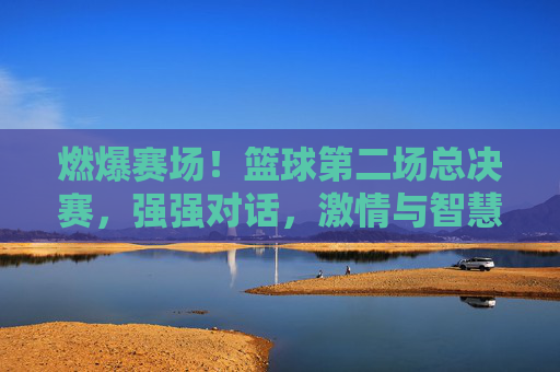 燃爆赛场！篮球第二场总决赛，强强对话，激情与智慧的巅峰对决