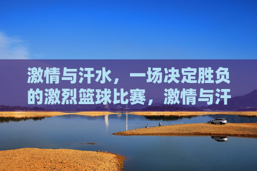 激情与汗水,一场决定胜负的激烈篮球比赛,激情与汗水,一场决定胜负的激烈篮球对决