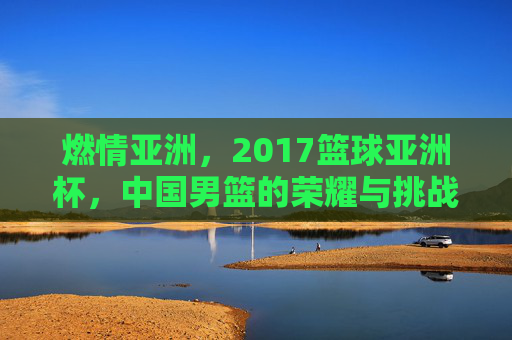 燃情亚洲，2017篮球亚洲杯，中国男篮的荣耀与挑战，燃情亚洲杯，中国男篮的荣耀与挑战