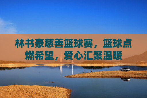 林书豪慈善篮球赛，篮球点燃希望，爱心汇聚温暖