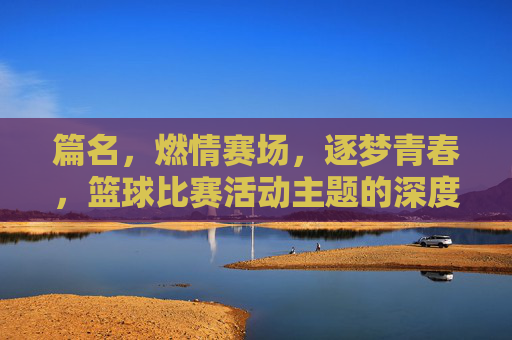 篇名,燃情赛场,逐梦青春,篮球比赛活动主题的深度解析与创意实践,燃情赛场逐梦青春,篮球比赛活动主题的深度解析与创意实践