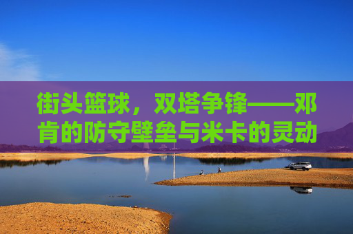 街头篮球，双塔争锋——邓肯的防守壁垒与米卡的灵动进攻，街头篮球，双塔争锋——邓肯的防守壁垒与米卡的灵动进攻