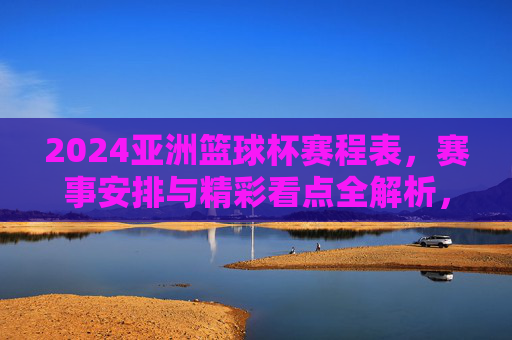2024亚洲篮球杯赛程表,赛事安排与精彩看点全解析,2024亚洲篮球杯赛程表,赛事安排与精彩看点全解析