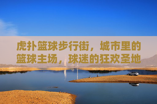 虎扑篮球步行街，城市里的篮球主场，球迷的狂欢圣地
