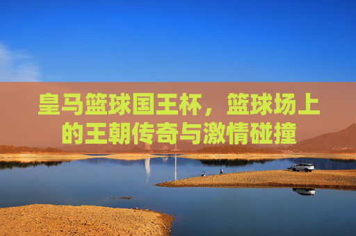 皇马篮球国王杯,篮球场上的王朝传奇与激情碰撞