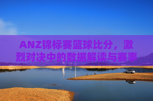ANZ锦标赛篮球比分，激烈对决中的数据解读与赛事精彩瞬间，ANZ锦标赛篮球比分，激烈对决中的数据解读与赛事精彩瞬间