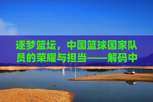 逐梦篮坛，中国篮球国家队员的荣耀与担当——解码中国男篮的奋斗与希望