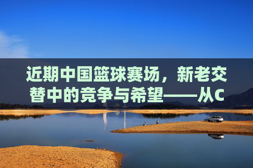 近期中国篮球赛场，新老交替中的竞争与希望——从CBA到国际赛场的动态观察，中国篮球新老交替中的竞争与希望——从CBA到国际赛场的动态观察