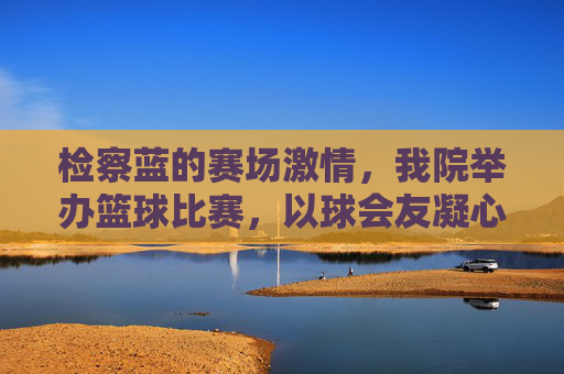 检察蓝的赛场激情,我院举办篮球比赛,以球会友凝心聚力