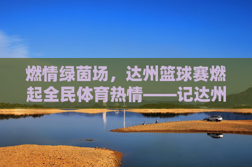 燃情绿茵场，达州篮球赛燃起全民体育热情——记达州市篮球比赛盛况，燃情绿茵场，达州篮球赛燃起全民体育热情——记达州市篮球比赛盛况