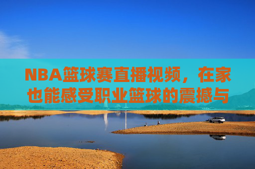 NBA篮球赛直播视频，在家也能感受职业篮球的震撼与激情，NBA篮球赛直播视频，在家也能感受职业篮球的震撼与激情