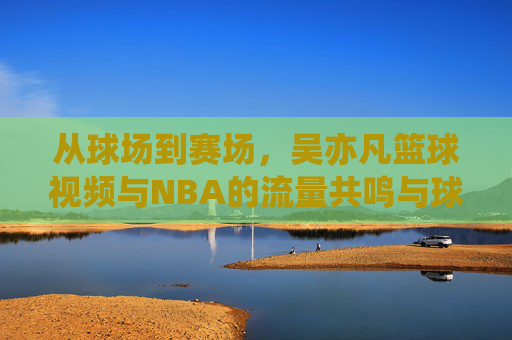 从球场到赛场,吴亦凡篮球视频与NBA的流量共鸣与球技探讨,从球场到赛场,吴亦凡篮球视频与NBA的流量共鸣及球技探讨