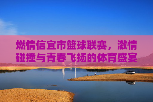 燃情信宜市篮球联赛，激情碰撞与青春飞扬的体育盛宴