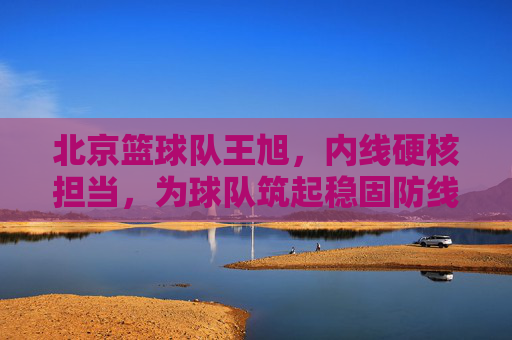 北京篮球队王旭,内线硬核担当,为球队筑起稳固防线,北京篮球队王旭,内线硬核担当,为球队筑起稳固防线