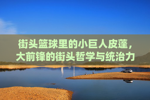 街头篮球里的小巨人皮蓬,大前锋的街头哲学与统治力,街头篮球里的小巨人皮蓬,大前锋的街头哲学与统治力